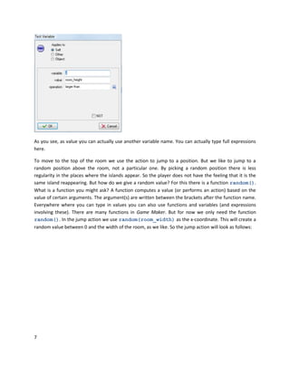7
As you see, as value you can actually use another variable name. You can actually type full expressions
here.
To move to the top of the room we use the action to jump to a position. But we like to jump to a
random position above the room, not a particular one. By picking a random position there is less
regularity in the places where the islands appear. So the player does not have the feeling that it is the
same island reappearing. But how do we give a random value? For this there is a function random().
What is a function you might ask? A function computes a value (or performs an action) based on the
value of certain arguments. The argument(s) are written between the brackets after the function name.
Everywhere where you can type in values you can also use functions and variables (and expressions
involving these). There are many functions in Game Maker. But for now we only need the function
random(). In the jump action we use random(room_width) as the x-coordinate. This will create a
random value between 0 and the width of the room, as we like. So the jump action will look as follows:
 