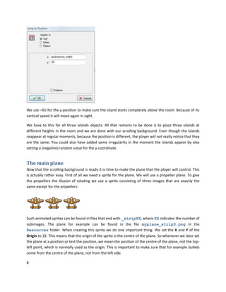 8
We use –65 for the y-position to make sure the island starts completely above the room. Because of its
vertical speed it will move again in sight.
We have to this for all three islands objects. All that remains to be done is to place three islands at
different heights in the room and we are done with our scrolling background. Even though the islands
reappear at regular moments, because the position is different, the player will not really notice that they
are the same. You could also have added some irregularity in the moment the islands appear by also
setting a (negative) random value for the y-coordinate.
The main plane
Now that the scrolling background is ready it is time to make the plane that the player will control. This
is actually rather easy. First of all we need a sprite for the plane. We will use a propeller plane. To give
the propellers the illusion of rotating we use a sprite consisting of three images that are exactly the
same except for the propellers:
Such animated sprites can be found in files that end with _stripXX, where XX indicates the number of
subimages. The plane for example can be found in the file myplane_strip3.png in the
Resources folder. When creating this sprite we do one important thing. We set the X and Y of the
Origin to 32. This means that the origin of the sprite is the centre of the plane. So whenever we later set
the plane at a position or test the position, we mean the position of the centre of the plane, not the top-
left point, which is normally used as the origin. This is important to make sure that for example bullets
come from the centre of the plane, not from the left side.
 