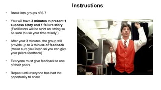 • Break into groups of 6-7
• You will have 3 minutes to present 1
success story and 1 failure story.
(Facilitators will be strict on timing so
be sure to use your time wisely!)
• After your 3 minutes, the group will
provide up to 3 minute of feedback
(make sure you listen so you can give
your peers feedback)
• Everyone must give feedback to one
of their peers
• Repeat until everyone has had the
opportunity to share
Instructions
 