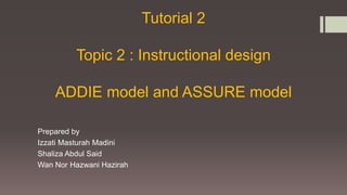 Tutorial 2
Topic 2 : Instructional design
ADDIE model and ASSURE model
Prepared by
Izzati Masturah Madini
Shaliza Abdul Said
Wan Nor Hazwani Hazirah
 