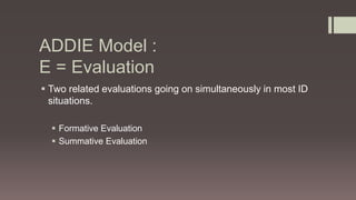 ADDIE Model :
E = Evaluation
 Two related evaluations going on simultaneously in most ID
situations.
 Formative Evaluation
 Summative Evaluation
 