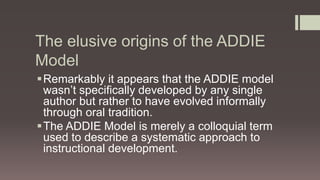 The elusive origins of the ADDIE
Model
Remarkably it appears that the ADDIE model
wasn’t specifically developed by any single
author but rather to have evolved informally
through oral tradition.
The ADDIE Model is merely a colloquial term
used to describe a systematic approach to
instructional development.
 
