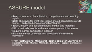 ASSURE model
 Analyze learners’ characteristics, competencies, and learning
styles
 State objectives for what your lesson should accomplish (ABCD
format—audience/behavior/condition/degree)
 Select, modify, and design methods, media, and materials
 Utilize methods, media and materials—implement the lesson
 Require learner participation in lesson
 Evaluate learner outcomes with objectives and revise as
necessary
 From “Instructional Media and Technologies for Learning” by
Robert Heinich, Michael Molenda, James D. Russell, Sharon E.
Smaldino
 