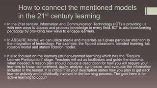 How to connect the mentioned models
in the 21st century learning
 In the 21st century, Information and Communication Technology (ICT) is providing us
with new ways to access and process knowledge in every field. ICT is also transforming
pedagogy by providing new ways to engage learners.
 In ASSURE Model, we can utilize media and materials as it gives particular attention to
the integration of technology. For example, the flipped classroom, blended learning, lab
rotation model and station rotation model.
 It also focused on the learners (student-centred learning) which has the "Require
Learner Participation“ stage. Teachers will act as facilitators and guide the students
when needed. A lesson plan should include a description for how you will require your
learners to know, comprehend, apply, analyse, synthesize, and evaluate the information
included in the lesson. It is critical that your description states how you plan to get each
learner actively and individually involved in the learning process. The goal here is for
active learning to occur!
 