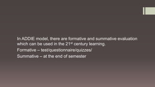 In ADDIE model, there are formative and summative evaluation
which can be used in the 21st century learning.
Formative – test/questionnaire/quizzes/
Summative – at the end of semester
 