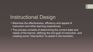 Instructional Design
 Maximise the effectiveness, efficiency and appeal of
instruction and other learning experiences.
 The process consists of determining the current state and
needs of the learner, defining the end goal of instruction, and
creating some "intervention" to assist in the transition.
 