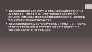  Instructional design, also known as instructional systems design, is
the analysis of learning needs and systematic development of
instruction. Instructional designers often use Instructional technology
as a method for developing instruction.
 Instructional design models typically specify a method, that if followed
will facilitate the transfer of knowledge, skills and attitude to the
recipient or acquirer of the instruction."
 