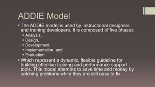ADDIE Model
 The ADDIE model is used by instructional designers
and training developers. It is composed of five phases
 Analysis,
 Design,
 Development,
 Implementation, and
 Evaluation
 Which represent a dynamic, flexible guideline for
building effective training and performance support
tools. This model attempts to save time and money by
catching problems while they are still easy to fix.
 