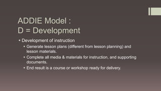 ADDIE Model :
D = Development
 Development of instruction
 Generate lesson plans (different from lesson planning) and
lesson materials.
 Complete all media & materials for instruction, and supporting
documents.
 End result is a course or workshop ready for delivery.
 