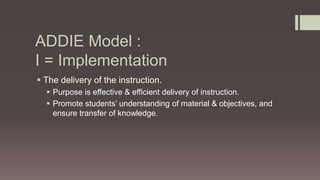 ADDIE Model :
I = Implementation
 The delivery of the instruction.
 Purpose is effective & efficient delivery of instruction.
 Promote students’ understanding of material & objectives, and
ensure transfer of knowledge.
 