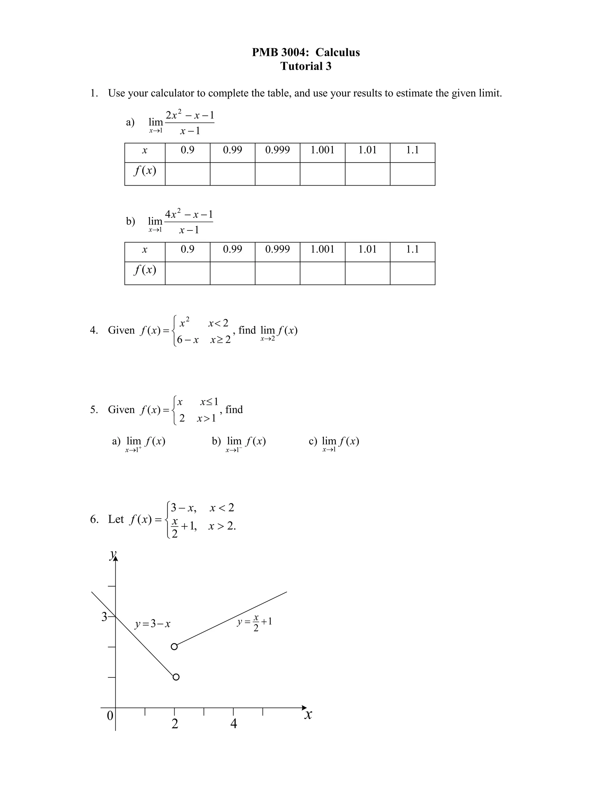 PMB 3004: Calculus
                                                       Tutorial 3

1. Use your calculator to complete the table, and use your results to estimate the given limit.
                          2x 2  x  1
          a)         lim
                     x 1     x 1
                 x             0.9         0.99       0.999   1.001       1.01   1.1
               f (x)


                          4x 2  x  1
          b)         lim
                     x 1     x 1
                 x             0.9         0.99       0.999   1.001       1.01   1.1
               f (x)



                   x2   x 2
4. Given f ( x)              , find lim f ( x)
                  6  x x  2        x2




                  x                 x 1
5. Given f ( x)                         , find
                  2                 x1

      a) lim f ( x)
            
                                        b) lim f ( x)
                                              
                                                              c) lim f ( x)
          x 1                             x 1                   x1




                3  x, x  2
                
6. Let f ( x)   x
                 2  1, x  2.
                
      y



  3            y  3 x                         y  x 1
                                                    2

                           
                           
   0                                                          x
                           2                4
 