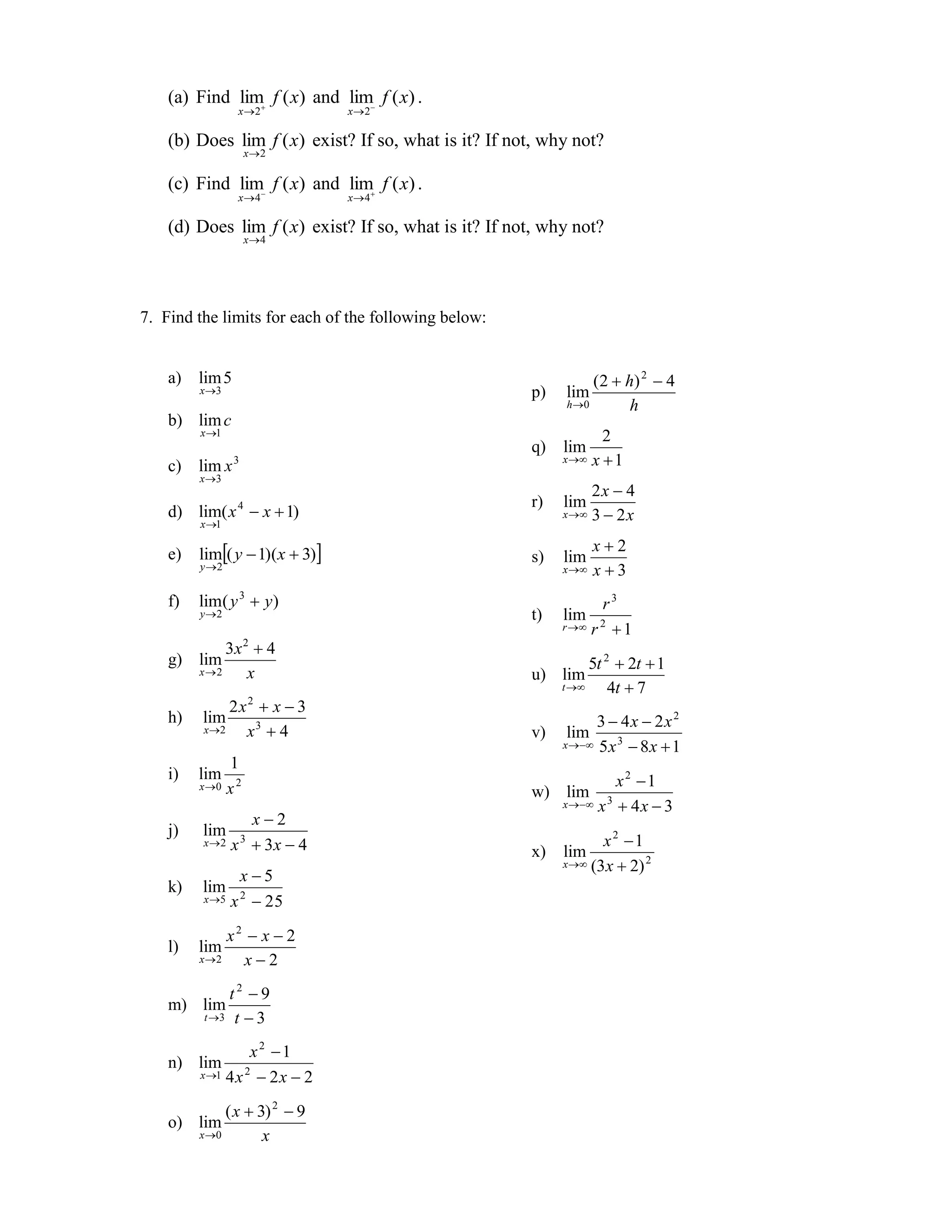 (a) Find lim f ( x) and lim f ( x) .
                 x 2           x 2

    (b) Does lim f ( x) exist? If so, what is it? If not, why not?
                     x2

    (c) Find lim f ( x) and lim f ( x) .
                 x 4           x 4

    (d) Does lim f ( x) exist? If so, what is it? If not, why not?
                     x4




7. Find the limits for each of the following below:


    a)   lim 5
         x 3
                                                                 ( 2  h) 2  4
                                                       p)   lim
                                                            h 0        h
    b) lim c
         x 1                                                      2
                                                       q)   lim
                                                            x  x  1
    c)   lim x 3
         x3
                                                                 2x  4
                                                       r)   lim
    d) lim( x  x  1)
                 4
                                                            x  3  2 x
         x 1

    e)   lim( y  1)(x  3)                                      x2
                                                       s)   lim
         y 2                                               x    x3
    f)   lim( y 3  y)                                             r3
         y 2                                          t)   lim
                                                            r  r 2  1

              3x 2  4
    g) lim
         x 2
                                                                 5t 2  2t  1
                  x                                    u) lim
                                                            t      4t  7
              2x2  x  3
    h)   lim                                                      3  4x  2x 2
         x 2   x3  4                                 v)   lim
                                                            x  5 x 3  8 x  1
                1
    i)   lim                                                          x2 1
         x0    x2                                     w) lim
                                                            x  x 3  4 x  3
                x2
    j)   lim
         x 2 x  3 x  4
                   3                                               x2 1
                                                       x)   lim
                                                            x  (3 x  2) 2
                x5
    k)   lim
         x 5 x 2  25


              x2  x  2
    l)   lim
         x 2   x2
             t2 9
    m) lim
         t 3 t  3


                   x2 1
    n) lim
         x 1 4 x 2  2 x  2


              ( x  3) 2  9
    o) lim
         x 0        x
 