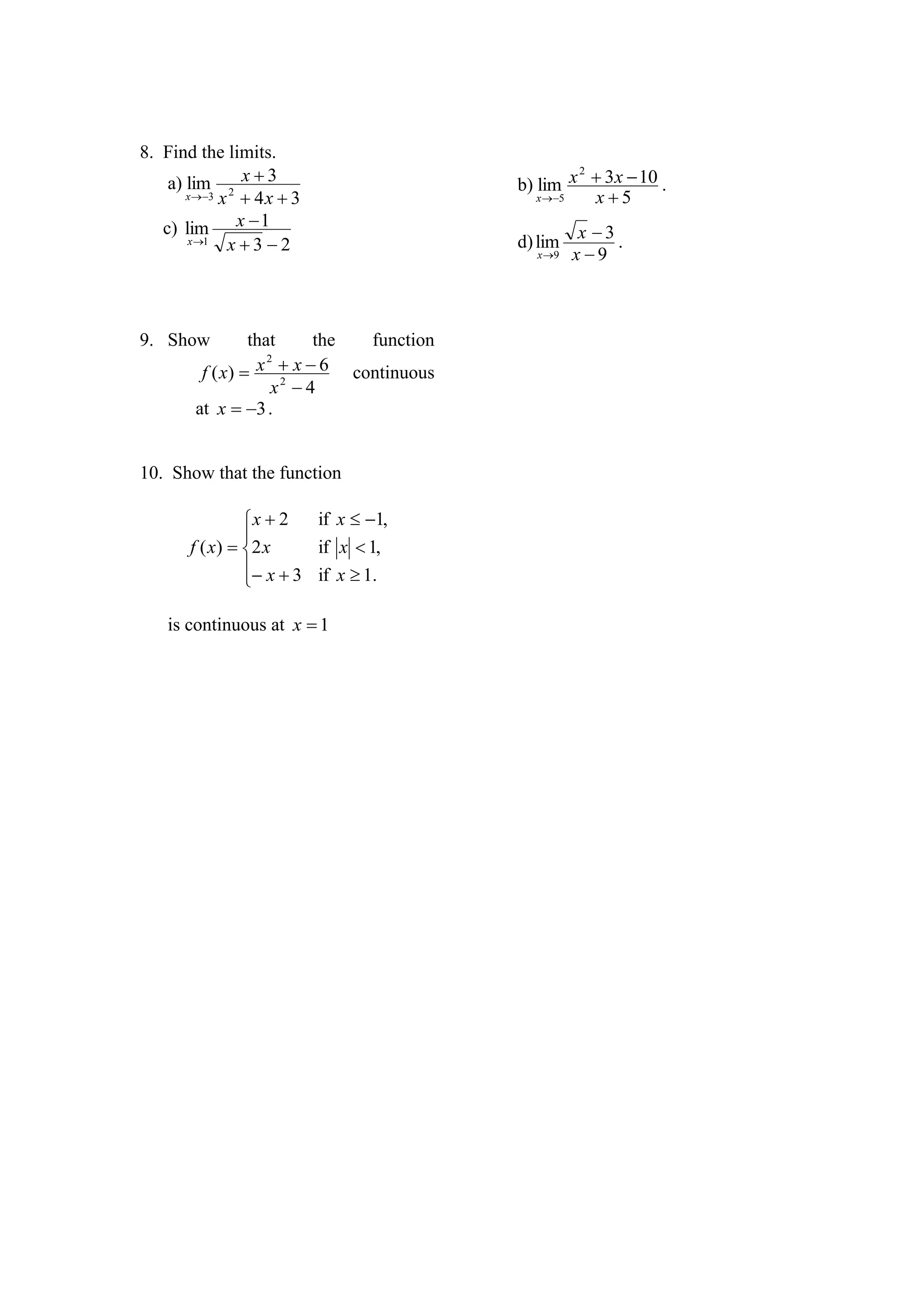 8. Find the limits.
    a) lim 2 x  3                        b) lim x  3x  10 .
                                                   2

       x 3 x  4 x  3                     x 5   x5
   c) lim x  1
       x 1
              x3 2                      d) lim x  3 .
                                             x 9 x  9




9. Show          that      the function
         f ( x)  x  x  6 continuous
                    2

                     x2  4
        at x  3 .


10. Show that the function

                 x  2   if x  1,
                 
       f ( x )  2 x     if x  1,
                  x  3 if x  1.
                 

    is continuous at x  1
 