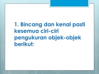 1. Bincang dan kenal pasti
kesemua ciri-ciri
pengukuran objek-objek
berikut:
 