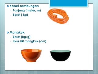  Kabel   sambungan
 -   Panjang (meter, m)
 -   Berat ( kg)




 Mangkuk
 -   Berat (kg/g)
 -   Ukur lilit mangkuk (cm)
 