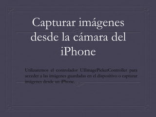 Capturar imágenes
   desde la cámara del
         iPhone
Utilizaremos el controlador UIImagePickerController para
acceder a las imágenes guardadas en el dispositivo o capturar
imágenes desde un iPhone.
 