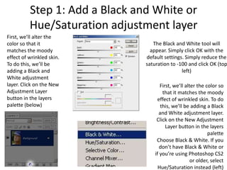 Step 1: Add a Black and White or
          Hue/Saturation adjustment layer
First, we’ll alter the
color so that it                   The Black and White tool will
matches the moody                 appear. Simply click OK with the
effect of wrinkled skin.        default settings. Simply reduce the
To do this, we’ll be            saturation to -100 and click OK (top
adding a Black and                              left)
White adjustment
layer. Click on the New                First, we’ll alter the color so
Adjustment Layer                        that it matches the moody
button in the layers                  effect of wrinkled skin. To do
palette (below)                        this, we’ll be adding a Black
                                      and White adjustment layer.
                                     Click on the New Adjustment
                                          Layer button in the layers
                                                               palette
                                     Choose Black & White. If you
                                       don’t have Black & White or
                                    if you’re using Photoshop CS2
                                                       or older, select
                                      Hue/Saturation instead (left)
 