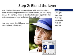 Step 2: Blend the layer
Now that we have the adjustment layer, we’ll need to make it
blend into the image to restore the color. For this, we can simply
change the blending mode to Overlay. In the Layers palette, click
on the drop down menu and select Overlay (right)


Now your image should have a nice
harsh lighting effect (right)
 