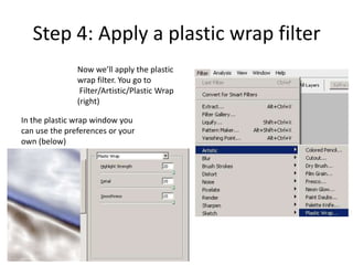 Step 4: Apply a plastic wrap filter
               Now we’ll apply the plastic
               wrap filter. You go to
                Filter/Artistic/Plastic Wrap
               (right)

In the plastic wrap window you
can use the preferences or your
own (below)
 