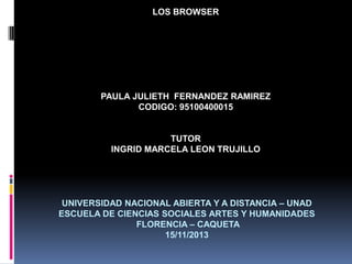 LOS BROWSER

PAULA JULIETH FERNANDEZ RAMIREZ
CODIGO: 95100400015

TUTOR
INGRID MARCELA LEON TRUJILLO

UNIVERSIDAD NACIONAL ABIERTA Y A DISTANCIA – UNAD
ESCUELA DE CIENCIAS SOCIALES ARTES Y HUMANIDADES
FLORENCIA – CAQUETA
15/11/2013

 