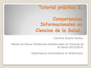 Tutorial práctico 3.
Competencias
Informacionales en
Ciencias de la Salud.
Carolina Duarte Muñoz.
Máster en Nueva Tendencias Asistenciales en Ciencias de
la Salud 2013/2014.
Diplomatura Universitaria en Enfermería.

 