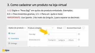 3. Como cadastrar um produto na loja virtual
3.12 Digite o “Peso (kg)” em quilos do produto embalado. Exemplos:
0.3 -> Para trezentos gramas, 1.5 -> Para um quilo e meio
IMPORTANTE: Use (ponto .) Ao invés da (vírgula ,) para separar os decimais
 