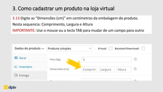 3. Como cadastrar um produto na loja virtual
3.13 Digite as “Dimensões (cm)” em centímetros da embalagem do produto.
Nesta sequencia: Comprimento, Largura e Altura
IMPORTANTE: Use o mouse ou a tecla TAB para mudar de um campo para outro
 
