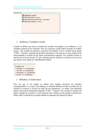 http://eclipsetutorial.forge.os4os.org/in1.htm
• Atributos y Variables Locales
Cuando se define una clase es normal dar nombres inventados a sus atributos y a las
variables internas de los métodos. Pero en ocasiones resulta difícil recordar el nombre
exacto. Tras escribir los primeros caracteres del atributo o de la variable local, pulsar
"CTRL + Espacio" mostrará las posibles alternativas. Este proceso es muy similar al de
autocompletar el nombre de las clases recientemente expuesto. Las variables locales se
marcan con el icono de una "L" gris, mientras que los atributos se marcan con un icono
que puede variar según la visibilidad del atributo.
• Métodos y Constructores
Una vez que se ha creado un objeto Java pueden invocarse los métodos
correspondientes a su clase. Sin embargo, es bastante habitual olvidar el nombre de un
método en concreto, o incluso los tipos de sus parámetros y su orden. Este problema
puede solucionarse fácilmente pulsando "CTRL + Espacio" tras escribir el nombre del
objeto seguido de un punto, lo cual mostrará una ventana con las posibles alternativas.
Pulsar sobre la alternativa escogida añadirá la signatura del método al objeto.
Volver al índice - 15 -
 