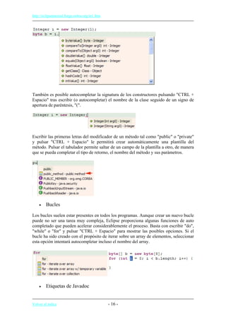 http://eclipsetutorial.forge.os4os.org/in1.htm
También es posible autocompletar la signatura de los constructores pulsando "CTRL +
Espacio" tras escribir (o autocompletar) el nombre de la clase seguido de un signo de
apertura de paréntesis, "(".
Escribir las primeras letras del modificador de un método tal como "public" o "private"
y pulsar "CTRL + Espacio" le permitirá crear automáticamente una plantilla del
método. Pulsar el tabulador permite saltar de un campo de la plantilla a otro, de manera
que se pueda completar el tipo de retorno, el nombre del método y sus parámetros.
• Bucles
Los bucles suelen estar presentes en todos los programas. Aunque crear un nuevo bucle
puede no ser una tarea muy compleja, Eclipse proporciona algunas funciones de auto
completado que pueden acelerar considerablemente el proceso. Basta con escribir "do",
"while" o "for" y pulsar "CTRL + Espacio" para mostrar las posibles opciones. Si el
bucle ha sido creado con el propósito de iterar sobre un array de elementos, seleccionar
esta opción intentará autocompletar incluso el nombre del array.
• Etiquetas de Javadoc
Volver al índice - 16 -
 
