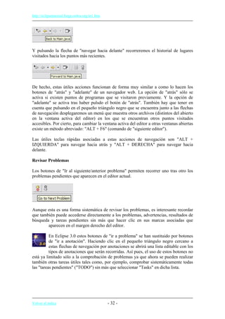 http://eclipsetutorial.forge.os4os.org/in1.htm
Y pulsando la flecha de "navegar hacia delante" recorreremos el historial de lugares
visitados hacia los puntos más recientes.
De hecho, estas útiles acciones funcionan de forma muy similar a como lo hacen los
botones de "atrás" y "adelante" de un navegador web. La opción de "atrás" sólo se
activa si existen puntos de programas que se visitaron previamente. Y la opción de
"adelante" se activa tras haber pulsdo el botón de "atrás". También hay que tener en
cuenta que pulsando en el pequeño triángulo negro que se encuentra junto a las flechas
de navegación desplegaremos un menú que muestra otros archivos (distintos del abierto
en la ventana activa del editor) en los que se encuentran otros puntos visitados
accesibles. Por cierto, para cambiar la ventana activa del editor a otras ventanas abiertas
existe un método abreviado: "ALT + F6" (comando de "siguiente editor").
Las útiles teclas rápidas asociadas a estas acciones de navegación son "ALT +
IZQUIERDA" para navegar hacia atrás y "ALT + DERECHA" para navegar hacia
delante.
Revisar Problemas
Los botones de "Ir al siguiente/anterior problema" permiten recorrer uno tras otro los
problemas pendientes que aparecen en el editor actual.
Aunque esta es una forma sistemática de revisar los problemas, es interesante recordar
que también puede accederse directamente a los problemas, advertencias, resultados de
búsqueda y tareas pendientes sin más que hacer clic en sus marcas asociadas que
aparecen en el margen derecho del editor.
En Eclipse 3.0 estos botones de "ir a problema" se han sustituido por botones
de "ir a anotación". Haciendo clic en el pequeño triángulo negro cercano a
estas flechas de navegación por anotaciones se abrirá una lista editable con los
tipos de anotaciones que serán recorridas. Así pues, el uso de estos botones no
está ya limitado sólo a la comprobación de problemas ya que ahora se pueden realizar
también otras tareas útiles tales como, por ejemplo, comprobar sistemáticamente todas
las "tareas pendientes" ("TODO") sin más que seleccionar "Tasks" en dicha lista.
Volver al índice - 32 -
 