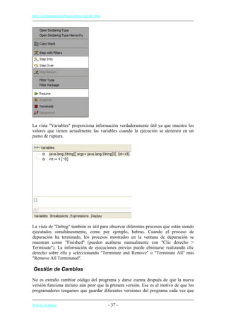 http://eclipsetutorial.forge.os4os.org/in1.htm
La vista "Variables" proporciona información verdaderamente útil ya que muestra los
valores que tienen actualmente las variables cuando la ejecución se detienen en un
punto de ruptura.
La vista de "Debug" también es útil para observar diferentes procesos que están siendo
ejecutados simultáneamente, como por ejemplo, hebras. Cuando el proceso de
depuración ha terminado, los procesos mostrados en la ventana de depuración se
muestran como "Finished" (pueden acabarse manualmente con "Clic derecho >
Terminate"). La información de ejecuciones previas puede elminarse realizando clic
derecho sobre ella y seleccionando "Terminate and Remove" o "Terminate All" más
"Remove All Terminated".
Gestión de Cambios
No es extraño cambiar código del programa y darse cuenta después de que la nueva
versión funciona incluso aún peor que la primera versión. Ese es el motivo de que los
programadores tengamos que guardar diferentes versiones del programa cada vez que
Volver al índice - 37 -
 