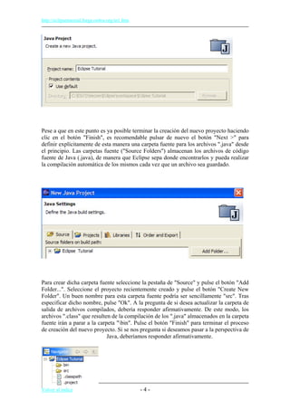 http://eclipsetutorial.forge.os4os.org/in1.htm
Pese a que en este punto es ya posible terminar la creación del nuevo proyecto haciendo
clic en el botón "Finish", es recomendable pulsar de nuevo el botón "Next >" para
definir explícitamente de esta manera una carpeta fuente para los archivos ".java" desde
el principio. Las carpetas fuente ("Source Folders") almacenan los archivos de código
fuente de Java (.java), de manera que Eclipse sepa donde encontrarlos y pueda realizar
la compilación automática de los mismos cada vez que un archivo sea guardado.
Para crear dicha carpeta fuente seleccione la pestaña de "Source" y pulse el botón "Add
Folder...". Seleccione el proyecto recientemente creado y pulse el botón "Create New
Folder". Un buen nombre para esta carpeta fuente podría ser sencillamente "src". Tras
especificar dicho nombre, pulse "Ok". A la pregunta de si desea actualizar la carpeta de
salida de archivos compilados, debería responder afirmativamente. De este modo, los
archivos ".class" que resulten de la compilación de los ".java" almacenados en la carpeta
fuente irán a parar a la carpeta "bin". Pulse el botón "Finish" para terminar el proceso
de creación del nuevo proyecto. Si se nos pregunta si deseamos pasar a la perspectiva de
Java, deberíamos responder afirmativamente.
Volver al índice - 4 -
 