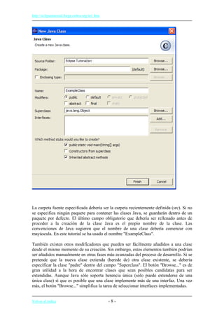 http://eclipsetutorial.forge.os4os.org/in1.htm
La carpeta fuente especificada debería ser la carpeta recientemente definida (src). Si no
se especifica ningún paquete para contener las clases Java, se guardarán dentro de un
paquete por defecto. El último campo obligatorio que debería ser rellenado antes de
proceder a la creación de la clase Java es el propio nombre de la clase. Las
convenciones de Java sugieren que el nombre de una clase debería comenzar con
mayúscula. En este tutorial se ha usado el nombre "ExampleClass".
También existen otros modificadores que pueden ser fácilmente añadidos a una clase
desde el mismo momento de su creación. Sin embargo, estos elementos también podrían
ser añadidos manualmente en otras fases más avanzadas del proceso de desarrollo. Si se
pretende que la nueva clase extienda (herede de) otra clase existente, se debería
especificar la clase "padre" dentro del campo "Superclass". El botón "Browse..." es de
gran utilidad a la hora de encontrar clases que sean posibles candidatas para ser
extendidas. Aunque Java sólo soporta herencia única (sólo puede extenderse de una
única clase) sí que es posible que una clase implemente más de una interfaz. Una vez
más, el botón "Browse..." simplifica la tarea de seleccionar interfaces implementadas.
Volver al índice - 8 -
 