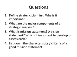 Questions
1. Define strategic planning. Why is it
important?
2. What are the major components of a
strategic analysis?
3. What is mission statement? A vision
statement? Why is it important to develop or
assess each?
4. List down the characteristics / criteria of a
good mission statement.
 