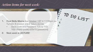 Action items for next week:
1. Final Skills Matrix due October 13th @ 11:59pm on
Turnitin: 6 positive and 2 failure stories
• Class Code and Password T05 & T15:
16218062 (code) t05t15 (password)
2. Next week is LECTURE!
 