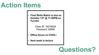 Action Items
• Final Skills Matrix is due on
October 13th @ 11:59PM on
Turnitin
Class ID: 16218024
Password: t08t09
• Office Hours on COOL!
• Next week is lecture
Questions?
 