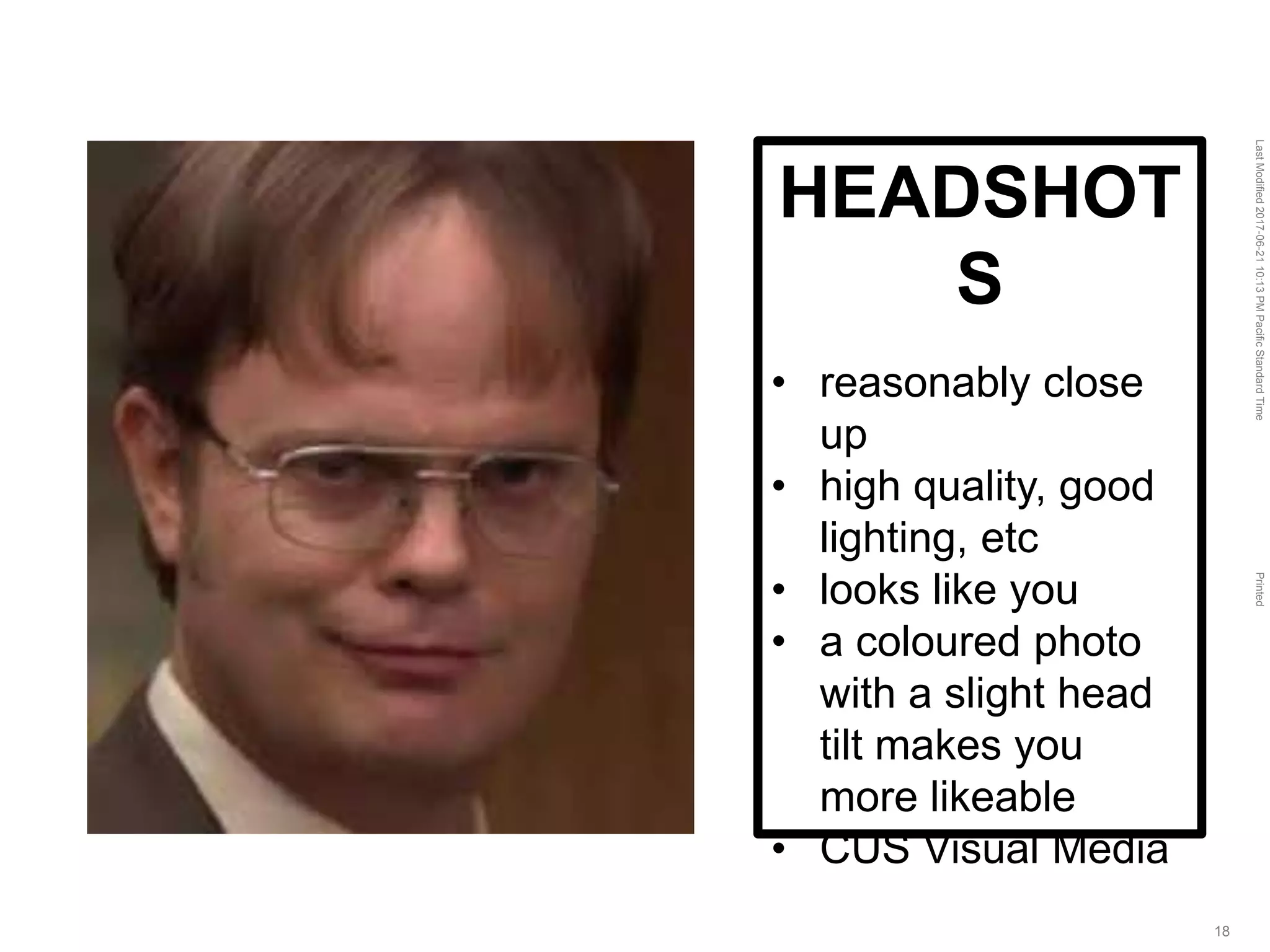 LastModified2017-06-2110:13PMPacificStandardTimePrinted
18
HEADSHOT
S
• reasonably close
up
• high quality, good
lighting, etc
• looks like you
• a coloured photo
with a slight head
tilt makes you
more likeable
• CUS Visual Media
 