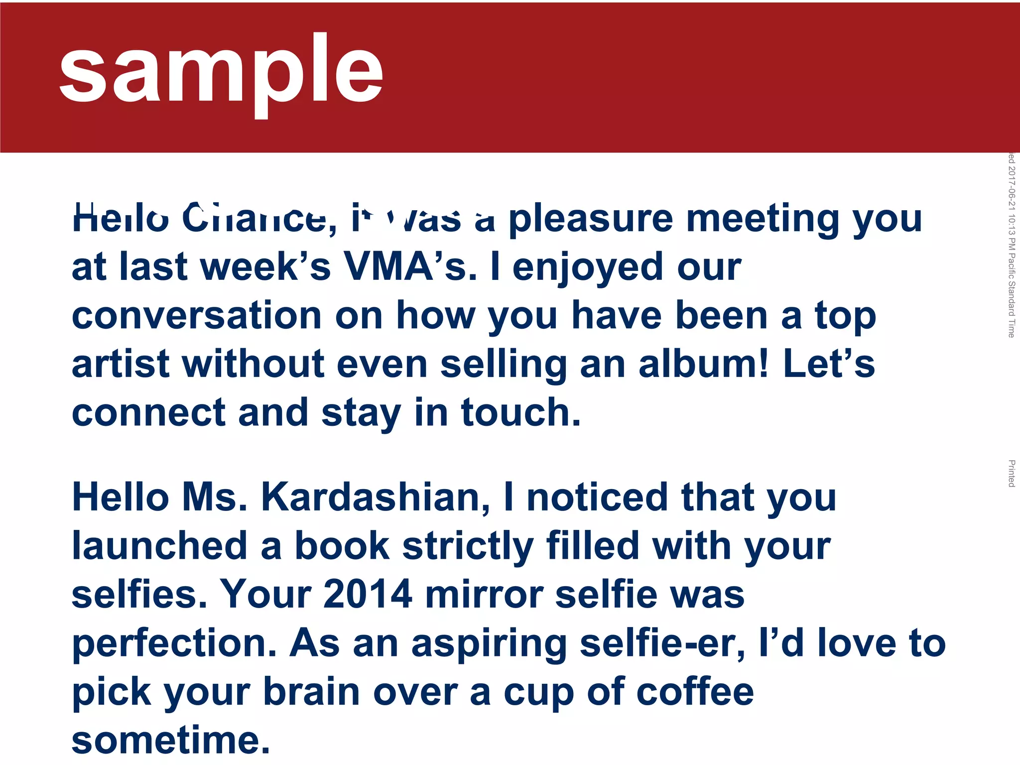 LastModified2017-06-2110:13PMPacificStandardTimePrinted
Hello Chance, it was a pleasure meeting you
at last week’s VMA’s. I enjoyed our
conversation on how you have been a top
artist without even selling an album! Let’s
connect and stay in touch.
Hello Ms. Kardashian, I noticed that you
launched a book strictly filled with your
selfies. Your 2014 mirror selfie was
perfection. As an aspiring selfie-er, I’d love to
pick your brain over a cup of coffee
sometime.
sample
messages
 