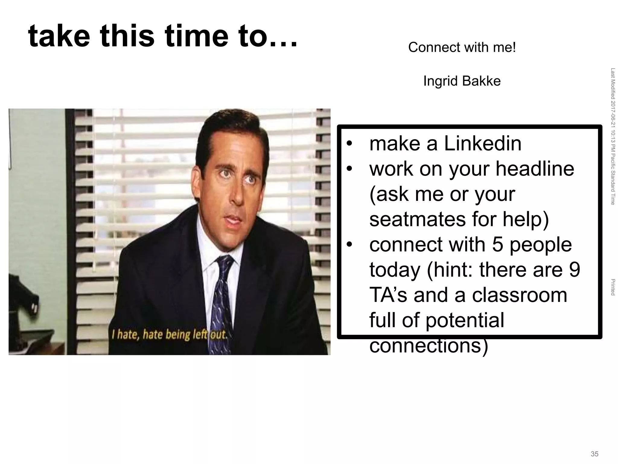 LastModified2017-06-2110:13PMPacificStandardTimePrinted
35
take this time to…
• make a Linkedin
• work on your headline
(ask me or your
seatmates for help)
• connect with 5 people
today (hint: there are 9
TA’s and a classroom
full of potential
connections)
Connect with me!
Ingrid Bakke
 