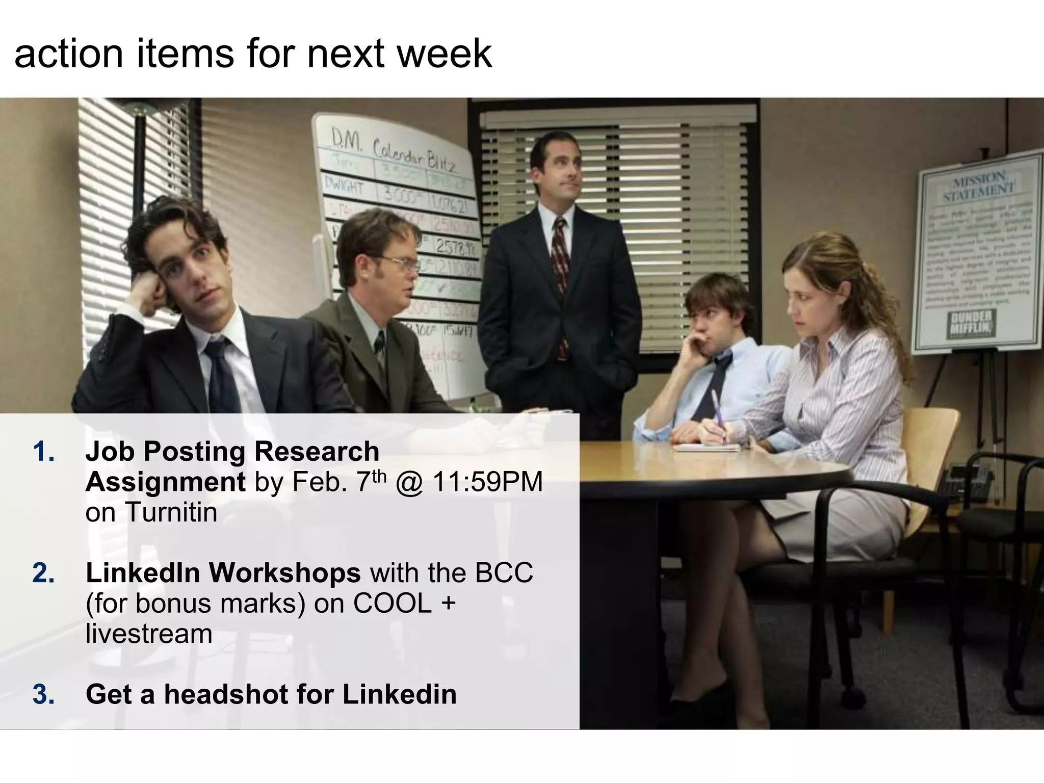 LastModified2017-06-2110:13PMPacificStandardTimePrinted
action items for next week
1. Job Posting Research
Assignment by Feb. 7th @ 11:59PM
on Turnitin
2. LinkedIn Workshops with the BCC
(for bonus marks) on COOL +
livestream
3. Get a headshot for Linkedin
 