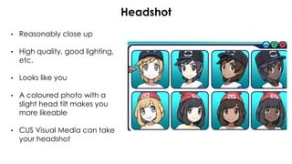 • Reasonably close up
• High quality, good lighting,
etc.
• Looks like you
• A coloured photo with a
slight head tilt makes you
more likeable
• CUS Visual Media can take
your headshot
Headshot
 