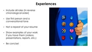 • Include all roles (in reverse
chronological order)
• Use first person and a
conversational tone
• Not a repeat of your resume
• Show examples of your work
if you have them (videos,
presentations, reports, etc.)
• Be concise!
Experiences
 
