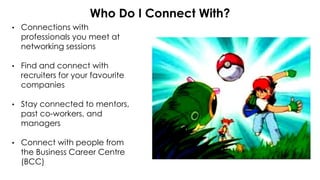 • Connections with
professionals you meet at
networking sessions
• Find and connect with
recruiters for your favourite
companies
• Stay connected to mentors,
past co-workers, and
managers
• Connect with people from
the Business Career Centre
(BCC)
Who Do I Connect With?
 