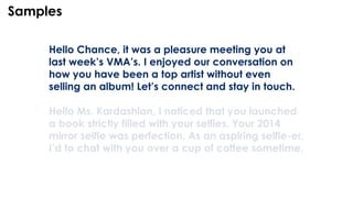 Hello Chance, it was a pleasure meeting you at
last week’s VMA’s. I enjoyed our conversation on
how you have been a top artist without even
selling an album! Let’s connect and stay in touch.
Hello Ms. Kardashian, I noticed that you launched
a book strictly filled with your selfies. Your 2014
mirror selfie was perfection. As an aspiring selfie-er,
I’d to chat with you over a cup of coffee sometime.
Samples
 