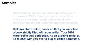 Hello Chance, it was a pleasure meeting you at
last week’s VMA’s. I enjoyed our conversation on
how you have been a top artist without even
selling an album! Let’s connect and stay in touch.
Hello Ms. Kardashian, I noticed that you launched
a book strictly filled with your selfies. Your 2014
mirror selfie was perfection. As an aspiring selfie-er,
I’d to chat with you over a cup of coffee sometime.
Samples
 