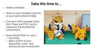 • Make a LinkedIn
• Work on your headline (ask me
or your seatmates for help)
• Connect with 5 people today
(hint: there are 9 TA’s and a
classroom full of potential
connections
• Done those? Start on your…
• Summary
• Basic outline of your
education, work, and
extracurricular involvement
Take this time to…
 