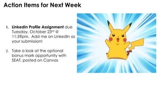 Action Items for Next Week
1. LinkedIn Profile Assignment due
Tuesday, October 23rd @
11:59pm. Add me on LinkedIn as
your submission!
2. Take a look at the optional
bonus mark opportunity with
SEAT, posted on Canvas
 