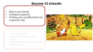 Resume VS LinkedIn
• Direct and formal
• Company-specific
• Portrays your qualifications for
a specific role
• A social network
• Tailored to your personal
brand
• Includes broader experiences
and interests
 