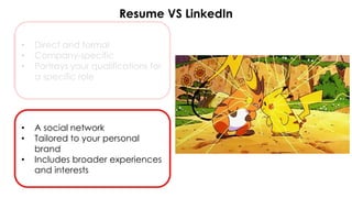 Resume VS LinkedIn
• Direct and formal
• Company-specific
• Portrays your qualifications for
a specific role
• A social network
• Tailored to your personal
brand
• Includes broader experiences
and interests
 