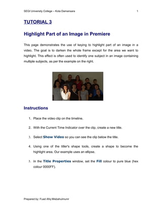 SEGI University College – Kota Damansara                                         1



TUTORIAL 3

Highlight Part of an Image in Premiere

This page demonstrates the use of keying to highlight part of an image in a
video. The goal is to darken the whole frame except for the area we want to
highlight. This effect is often used to identify one subject in an image containing
multiple subjects, as per the example on the right.




Instructions

   1. Place the video clip on the timeline.

   2. With the Current Time Indicator over the clip, create a new title.

   3. Select Show Video so you can see the clip below the title.

   4. Using one of the titler's shape tools, create a shape to become the
       highlight area. Our example uses an ellipse.

   5. In the Title Properties window, set the Fill colour to pure blue (hex
       colour 0000FF).




Prepared by: Fuad Afiq Misbahulmunir
 